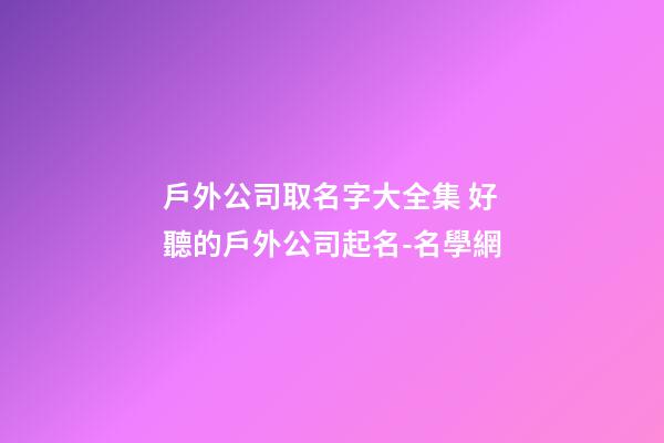 戶外公司取名字大全集 好聽的戶外公司起名-名學網